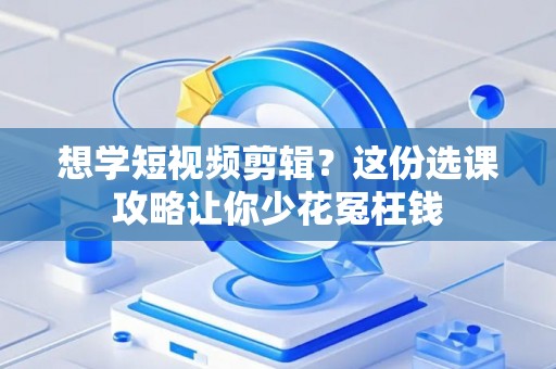 想学短视频剪辑？这份选课攻略让你少花冤枉钱